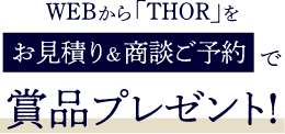 WEBから「THOR」をお見積り&商談ご予約で賞品プレゼント!